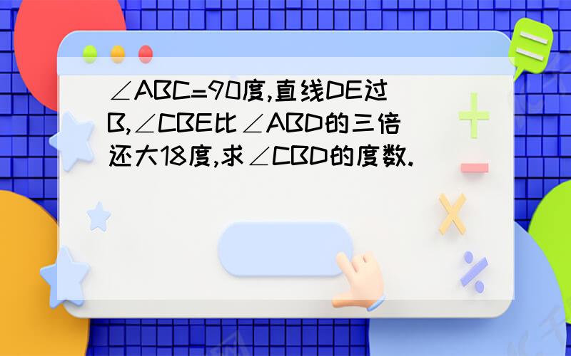 ∠ABC=90度,直线DE过B,∠CBE比∠ABD的三倍还大18度,求∠CBD的度数.