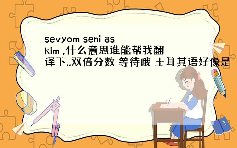 sevyom seni askim ,什么意思谁能帮我翻译下..双倍分数 等待哦 土耳其语好像是