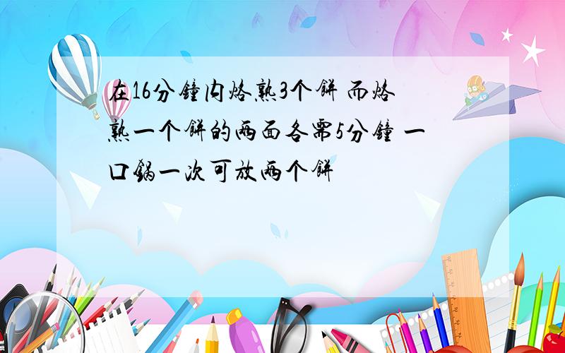 在16分钟内烙熟3个饼 而烙熟一个饼的两面各需5分钟 一口锅一次可放两个饼