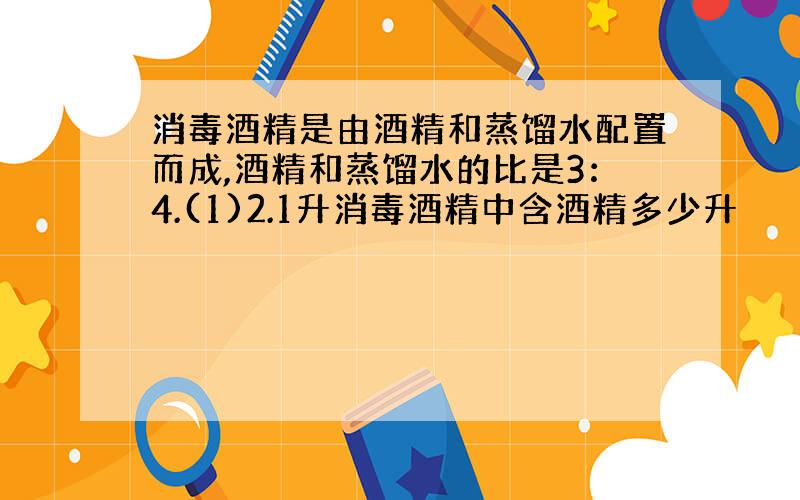 消毒酒精是由酒精和蒸馏水配置而成,酒精和蒸馏水的比是3：4.(1)2.1升消毒酒精中含酒精多少升