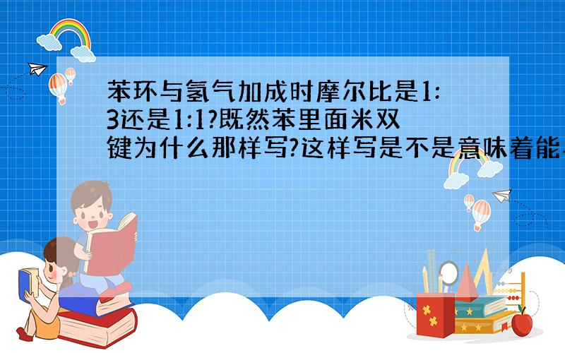 苯环与氢气加成时摩尔比是1:3还是1:1?既然苯里面米双键为什么那样写?这样写是不是意味着能与3mol氢气加成?