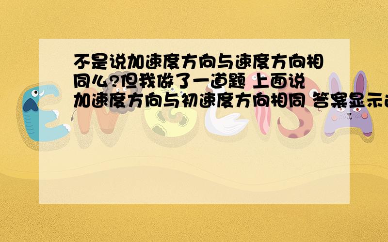 不是说加速度方向与速度方向相同么?但我做了一道题 上面说加速度方向与初速度方向相同 答案显示这句话是也对的 我二胡了 这