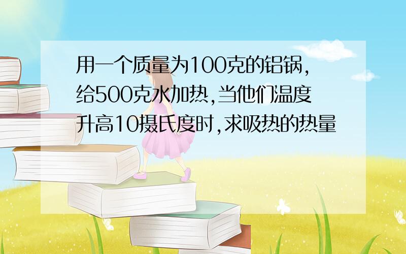 用一个质量为100克的铝锅,给500克水加热,当他们温度升高10摄氏度时,求吸热的热量