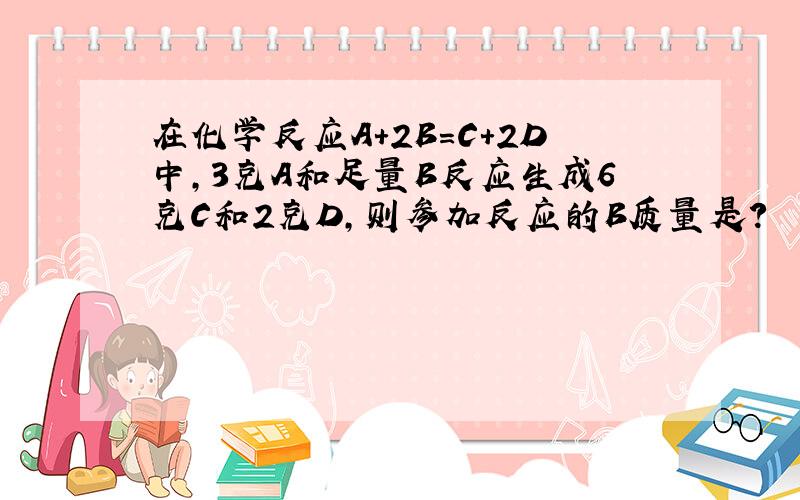 在化学反应A+2B=C+2D中,3克A和足量B反应生成6克C和2克D,则参加反应的B质量是?