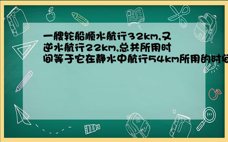 一艘轮船顺水航行32km,又逆水航行22km,总共所用时间等于它在静水中航行54km所用的时间,水流速度为2km/h.求