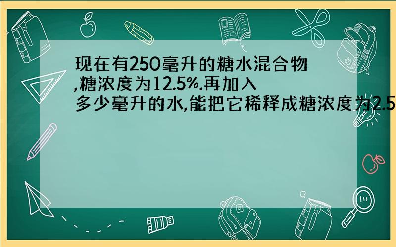 现在有250毫升的糖水混合物,糖浓度为12.5%.再加入多少毫升的水,能把它稀释成糖浓度为2.5%的糖水混合物?