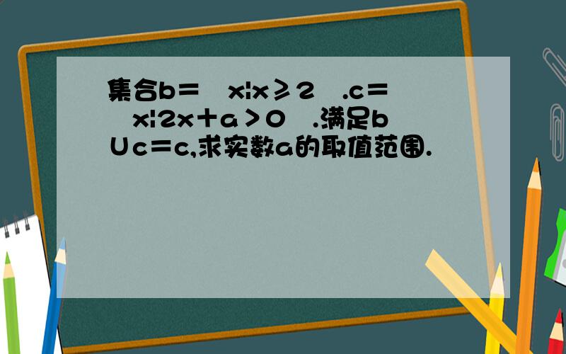 集合b＝﹛x|x≥2﹜.c＝﹛x|2x＋a＞0﹜.满足b∪c＝c,求实数a的取值范围.