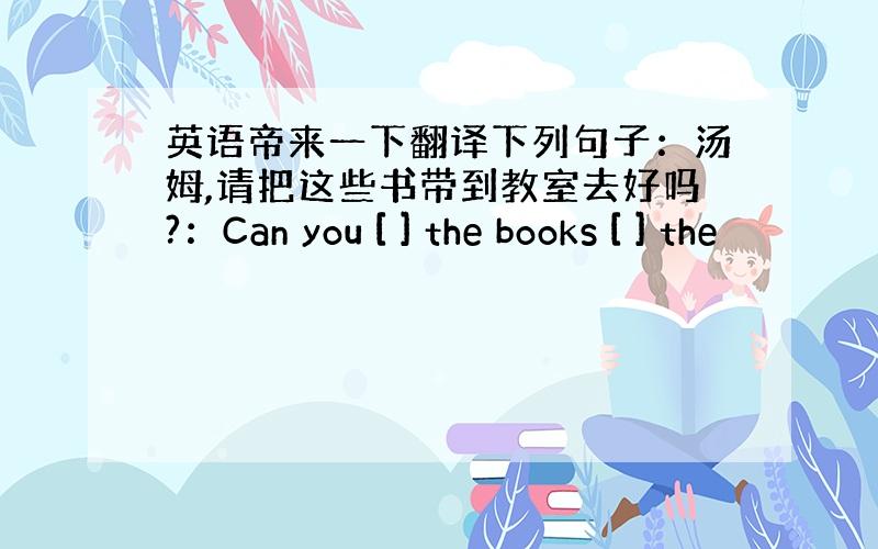 英语帝来一下翻译下列句子：汤姆,请把这些书带到教室去好吗?：Can you [ ] the books [ ] the