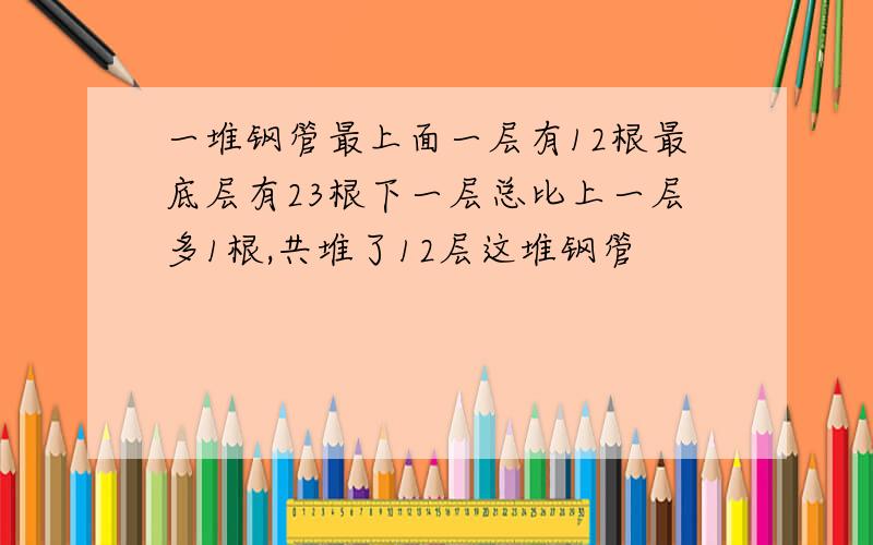 一堆钢管最上面一层有12根最底层有23根下一层总比上一层多1根,共堆了12层这堆钢管