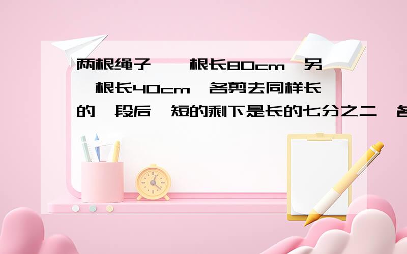 两根绳子,一根长80cm,另一根长40cm,各剪去同样长的一段后,短的剩下是长的七分之二,各剪去多少cm?