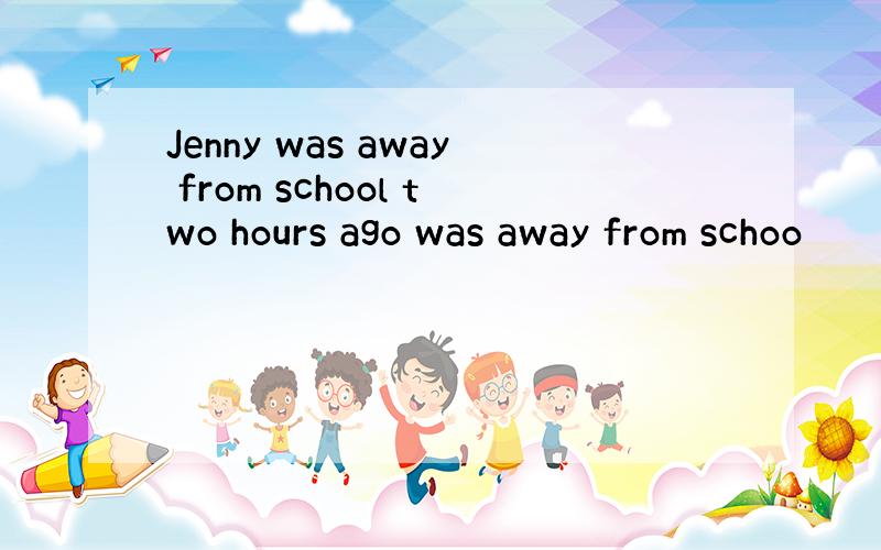 Jenny was away from school two hours ago was away from schoo