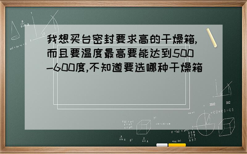 我想买台密封要求高的干燥箱,而且要温度最高要能达到500-600度,不知道要选哪种干燥箱