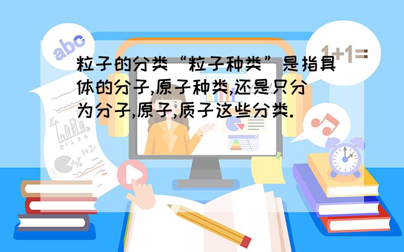 粒子的分类“粒子种类”是指具体的分子,原子种类,还是只分为分子,原子,质子这些分类.