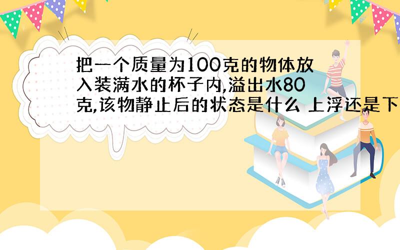 把一个质量为100克的物体放入装满水的杯子内,溢出水80克,该物静止后的状态是什么 上浮还是下沉还是什么?