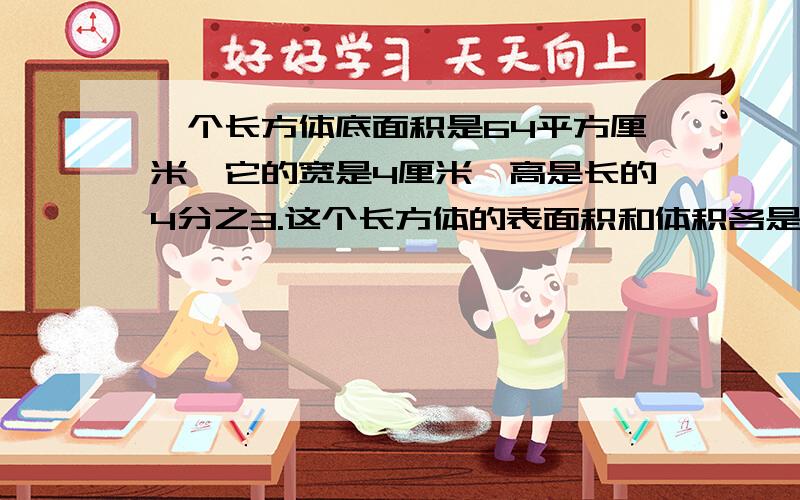 一个长方体底面积是64平方厘米,它的宽是4厘米,高是长的4分之3.这个长方体的表面积和体积各是多少