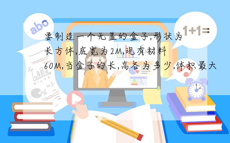 要制造一个无盖的盒子,形状为长方体,底宽为2M,现有材料60M,当盒子的长,高各为多少,体积最大