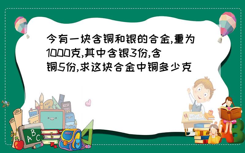 今有一块含铜和银的合金,重为1000克,其中含银3份,含铜5份,求这块合金中铜多少克