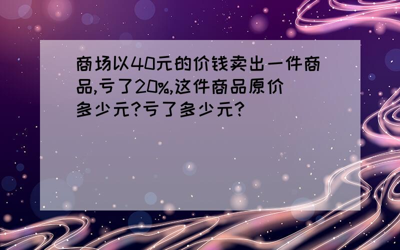 商场以40元的价钱卖出一件商品,亏了20%,这件商品原价多少元?亏了多少元?