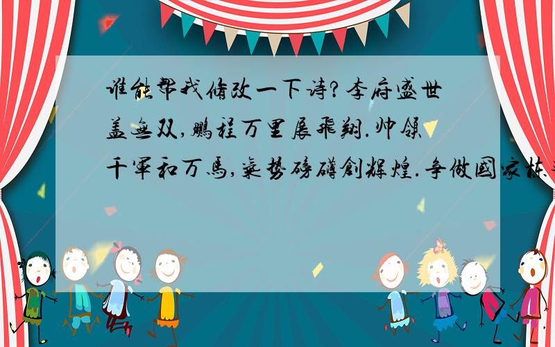 谁能帮我修改一下诗?李府盛世盖无双,鹏程万里展飞翔.帅领千军和万马,气势磅礴创辉煌.争做国家栋梁才,光辉显赫人敬仰.