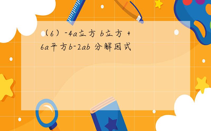 （6）-4a立方 b立方 +6a平方b-2ab 分解因式