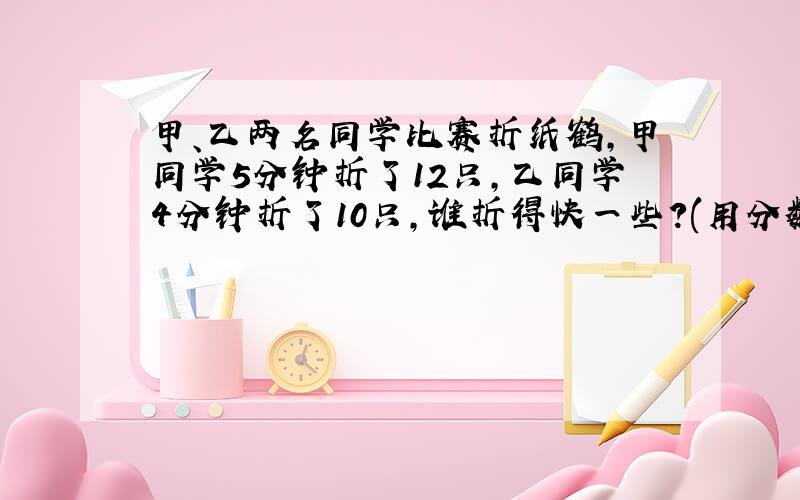 甲、乙两名同学比赛折纸鹤,甲同学5分钟折了12只,乙同学4分钟折了10只,谁折得快一些?(用分数解答)