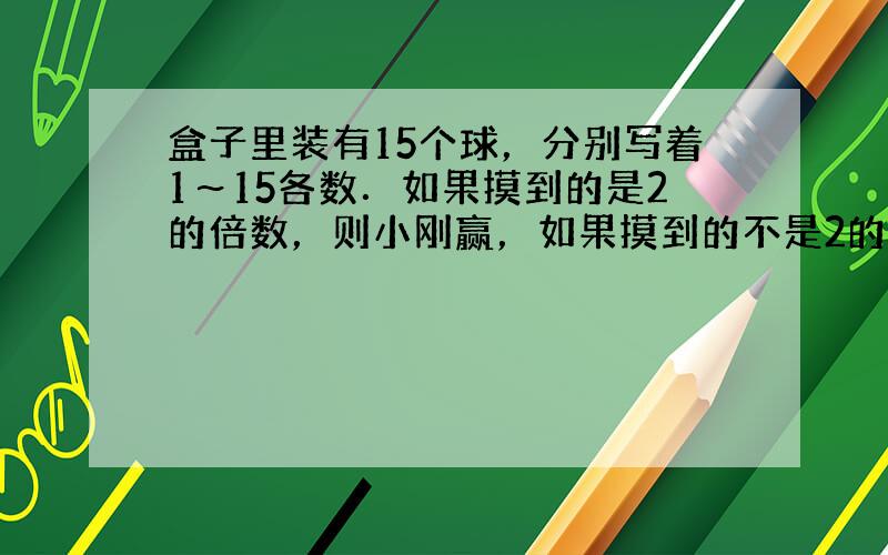 盒子里装有15个球，分别写着1～15各数．如果摸到的是2的倍数，则小刚赢，如果摸到的不是2的倍数，则小强赢．