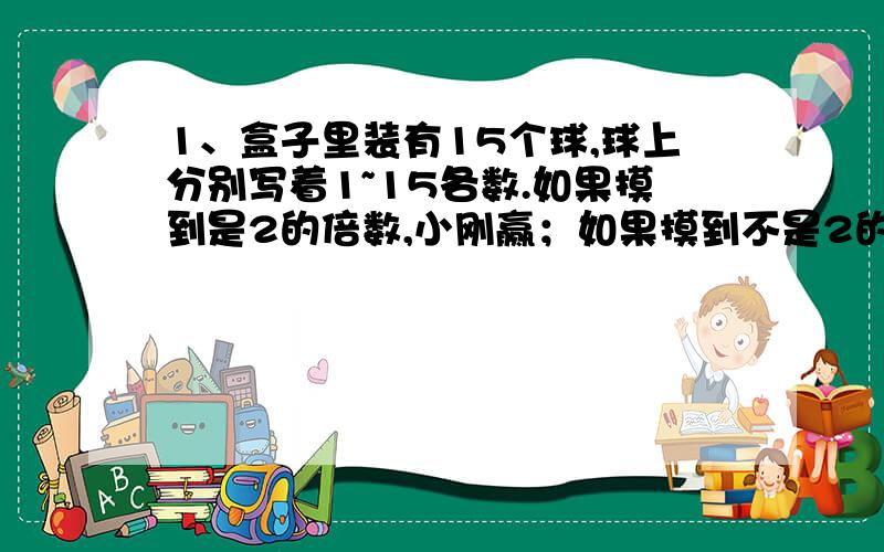 1、盒子里装有15个球,球上分别写着1~15各数.如果摸到是2的倍数,小刚赢；如果摸到不是2的倍数