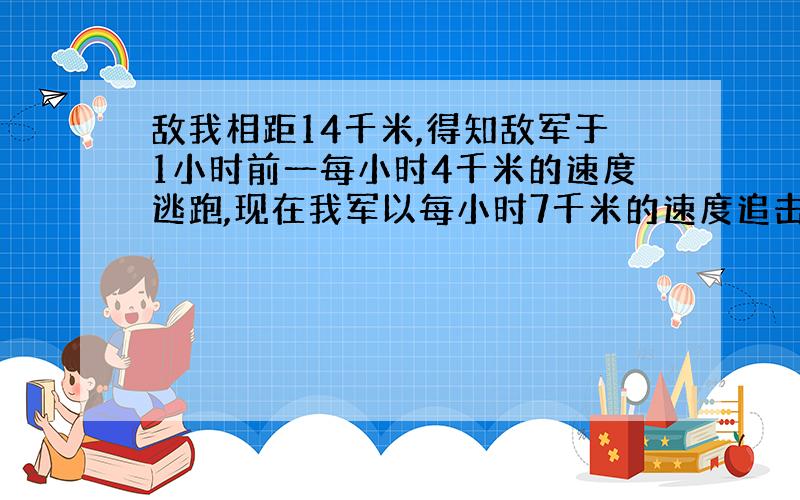 敌我相距14千米,得知敌军于1小时前一每小时4千米的速度逃跑,现在我军以每小时7千米的速度追击敌军,问需几小时可以追上?