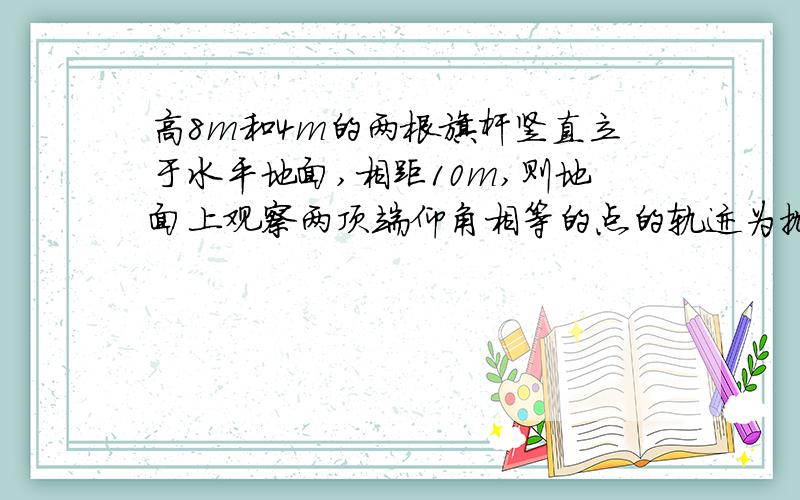 高8m和4m的两根旗杆竖直立于水平地面,相距10m,则地面上观察两顶端仰角相等的点的轨迹为抛物线?双曲...