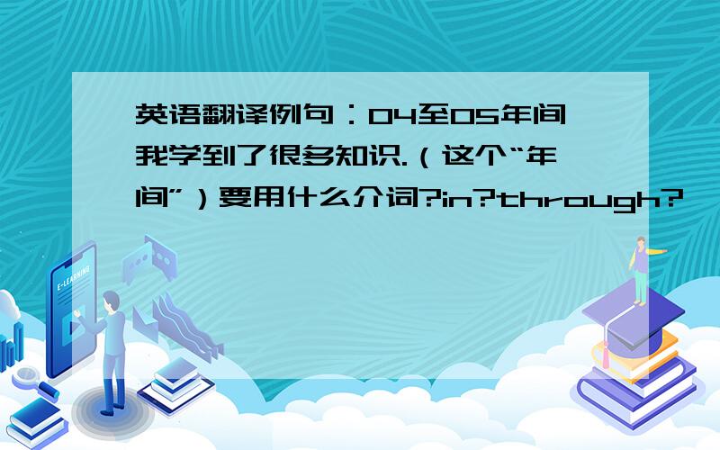 英语翻译例句：04至05年间我学到了很多知识.（这个“年间”）要用什么介词?in?through?