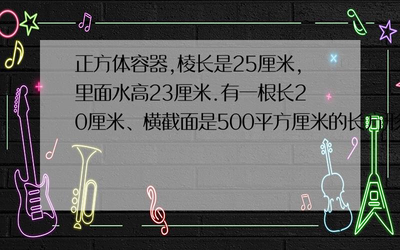 正方体容器,棱长是25厘米,里面水高23厘米.有一根长20厘米、横截面是500平方厘米的长方形铁棒,现将铁棒