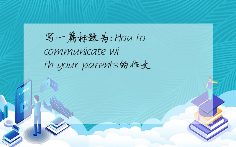 写一篇标题为：Hou to communicate with your parents的作文