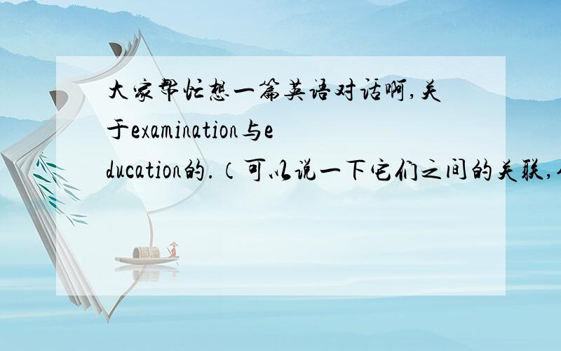 大家帮忙想一篇英语对话啊,关于examination与education的.（可以说一下它们之间的关联,作用之类的）