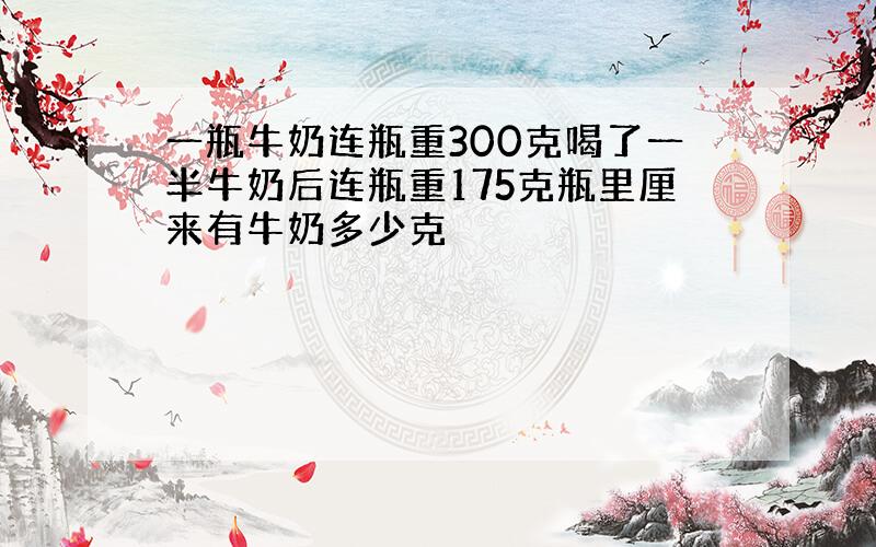 一瓶牛奶连瓶重300克喝了一半牛奶后连瓶重175克瓶里厘来有牛奶多少克