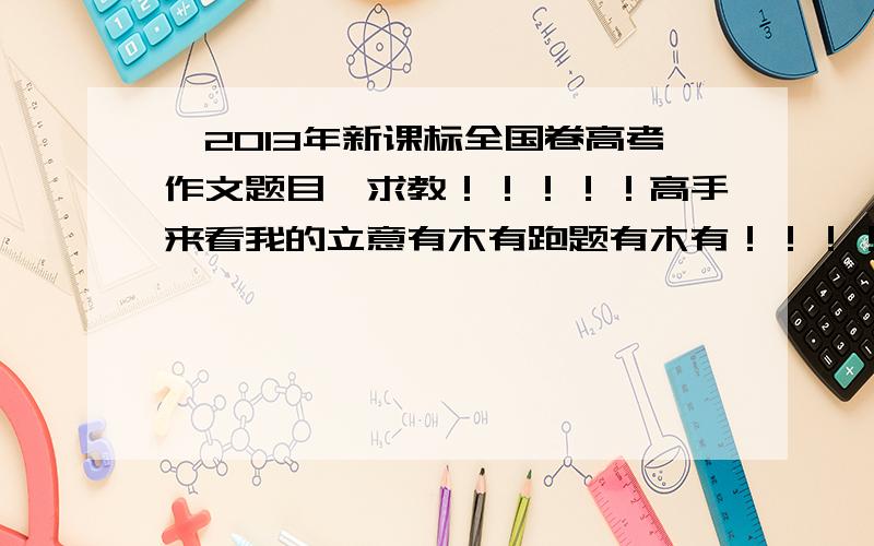 【2013年新课标全国卷高考作文题目】求教！！！！！高手来看我的立意有木有跑题有木有！！！！！！？？？