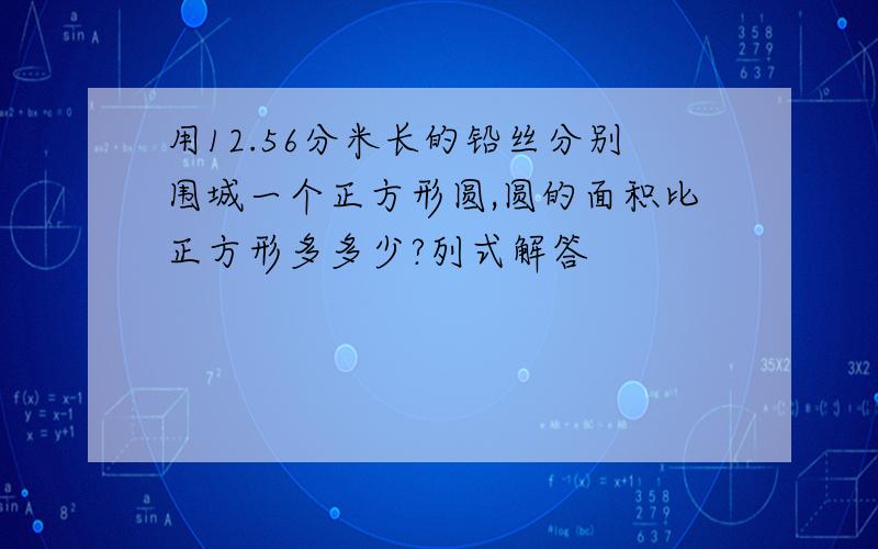 用12.56分米长的铅丝分别围城一个正方形圆,圆的面积比正方形多多少?列式解答