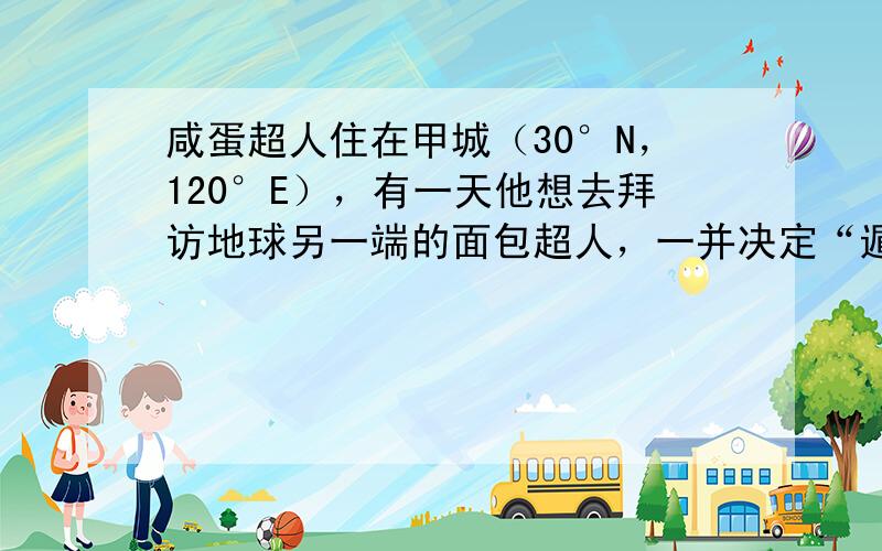 咸蛋超人住在甲城（30°N，120°E），有一天他想去拜访地球另一端的面包超人，一并决定“遁地”前去.于是他从家中钻入地