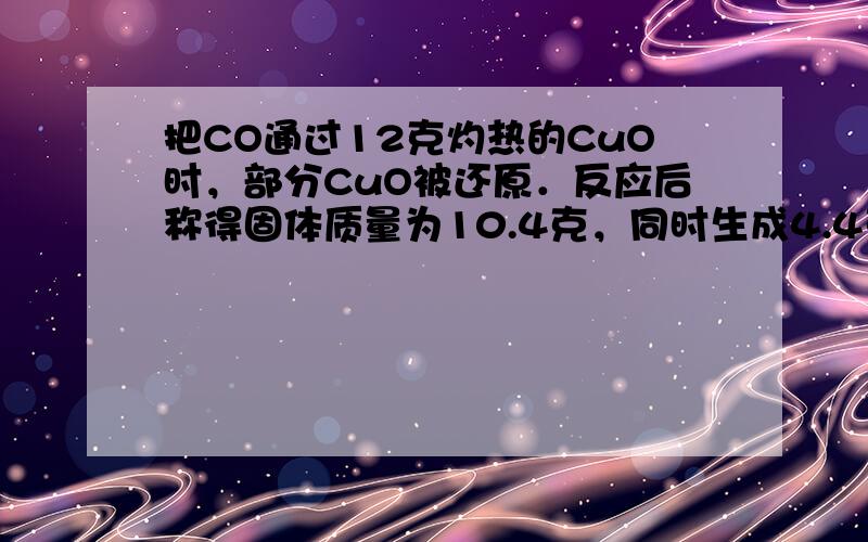 把CO通过12克灼热的CuO时，部分CuO被还原．反应后称得固体质量为10.4克，同时生成4.4克CO2．求碳的相对原子