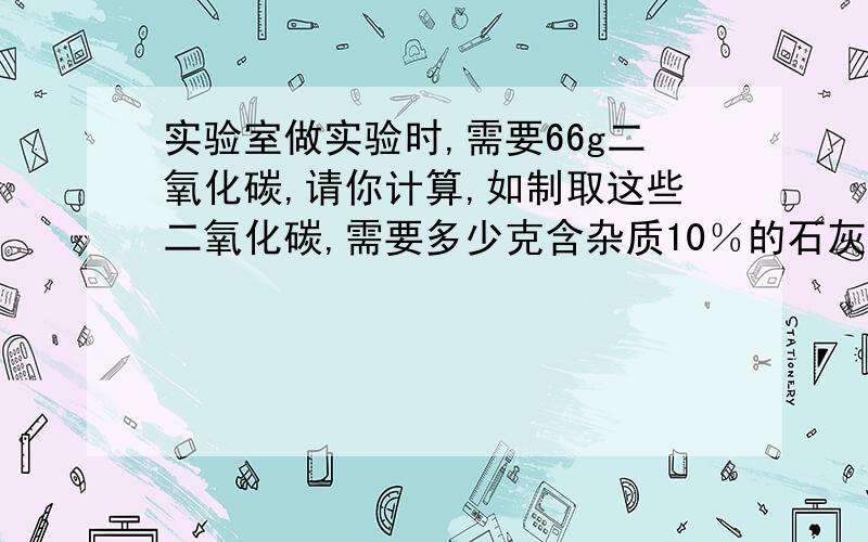 实验室做实验时,需要66g二氧化碳,请你计算,如制取这些二氧化碳,需要多少克含杂质10％的石灰石与足量的稀盐酸反应?这些