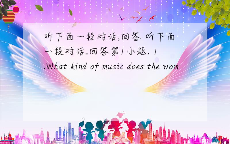 听下面一段对话,回答 听下面一段对话,回答第1小题. 1.What kind of music does the wom