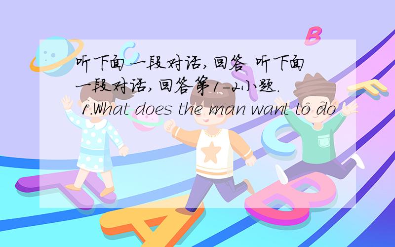 听下面一段对话,回答 听下面一段对话,回答第1-2小题. 1.What does the man want to do