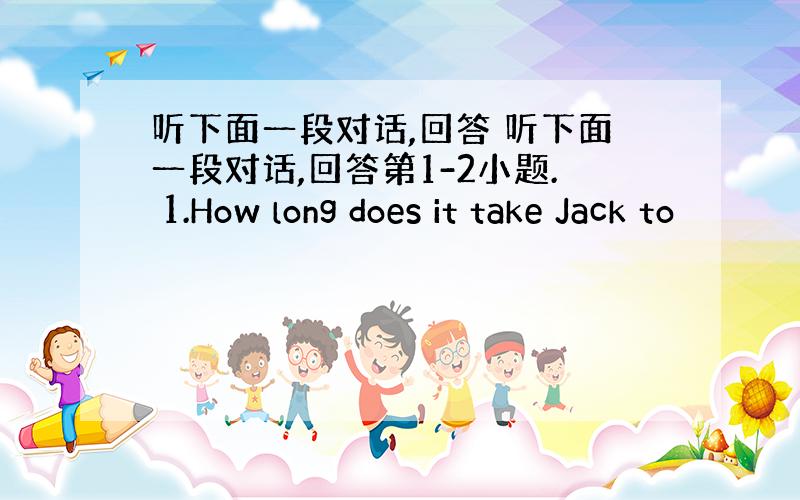 听下面一段对话,回答 听下面一段对话,回答第1-2小题. 1.How long does it take Jack to