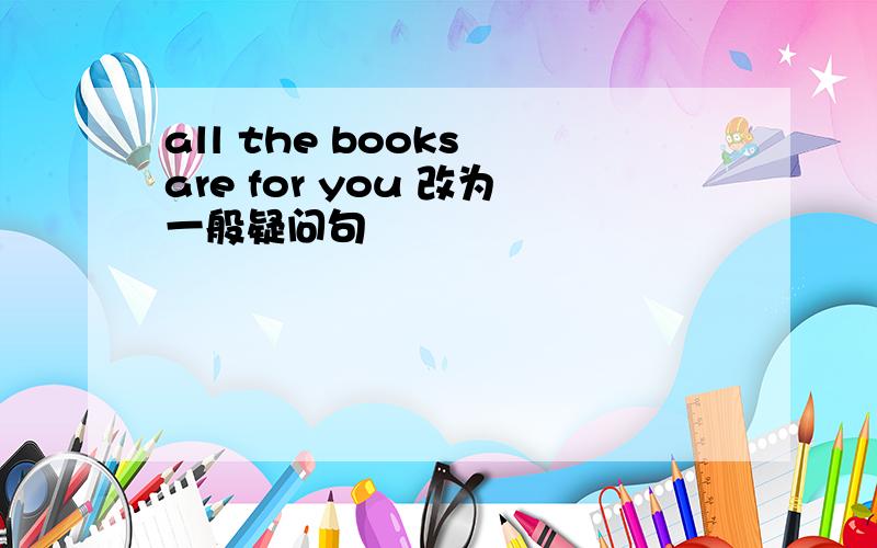 all the books are for you 改为一般疑问句