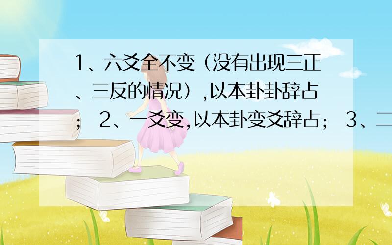 1、六爻全不变（没有出现三正、三反的情况）,以本卦卦辞占； 2、一爻变,以本卦变爻辞占； 3、二爻变,以