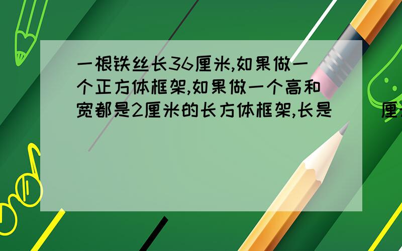 一根铁丝长36厘米,如果做一个正方体框架,如果做一个高和宽都是2厘米的长方体框架,长是（ ）厘米?