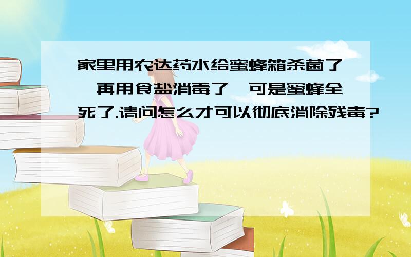 家里用农达药水给蜜蜂箱杀菌了,再用食盐消毒了,可是蜜蜂全死了.请问怎么才可以彻底消除残毒?