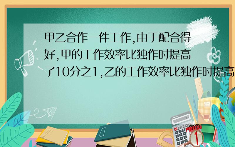 甲乙合作一件工作,由于配合得好,甲的工作效率比独作时提高了10分之1,乙的工作效率比独作时提高了5分之1,甲乙两人合作4