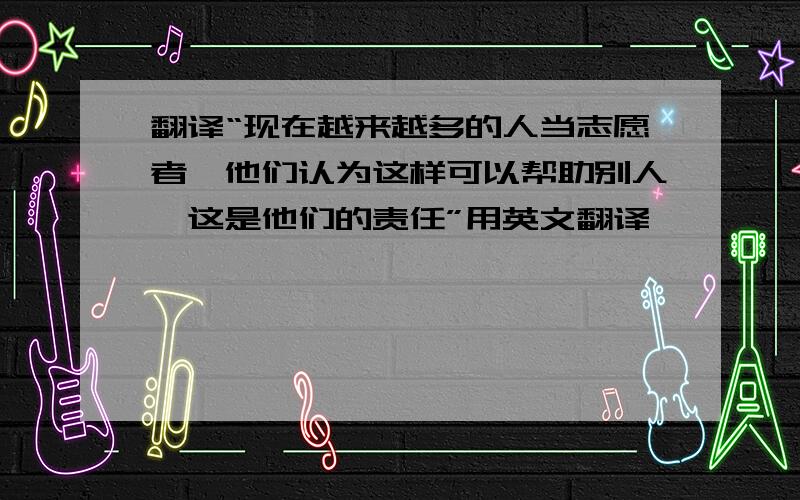 翻译“现在越来越多的人当志愿者,他们认为这样可以帮助别人,这是他们的责任”用英文翻译