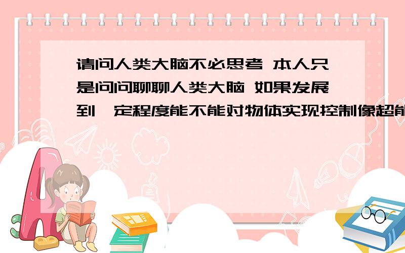 请问人类大脑不必思考 本人只是问问聊聊人类大脑 如果发展到一定程度能不能对物体实现控制像超能力那样 用大脑控制一样物体而