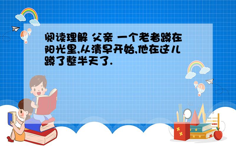 阅读理解 父亲 一个老者蹲在阳光里,从清早开始,他在这儿蹲了整半天了.